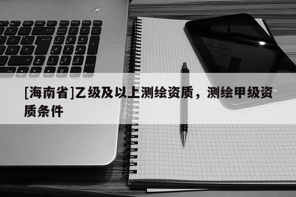 [海南省]乙级及以上测绘资质，测绘甲级资质条件