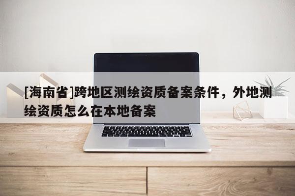 [海南省]跨地区测绘资质备案条件，外地测绘资质怎么在本地备案