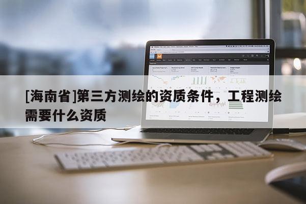 [海南省]第三方测绘的资质条件，工程测绘需要什么资质