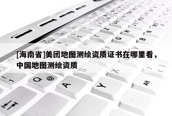 [海南省]美团地图测绘资质证书在哪里看，中国地图测绘资质