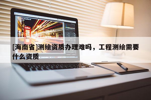 [海南省]测绘资质办理难吗，工程测绘需要什么资质