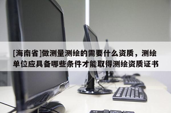 [海南省]做测量测绘的需要什么资质，测绘单位应具备哪些条件才能取得测绘资质证书