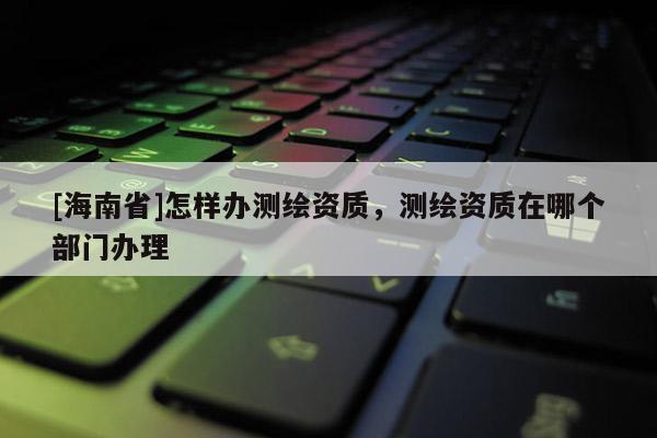 [海南省]怎样办测绘资质，测绘资质在哪个部门办理