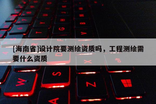 [海南省]设计院要测绘资质吗，工程测绘需要什么资质