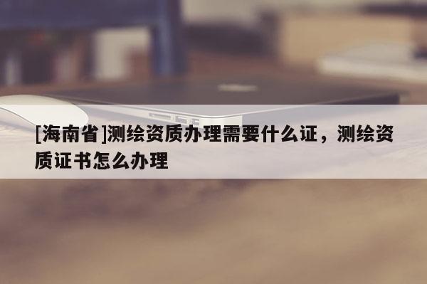 [海南省]测绘资质办理需要什么证，测绘资质证书怎么办理
