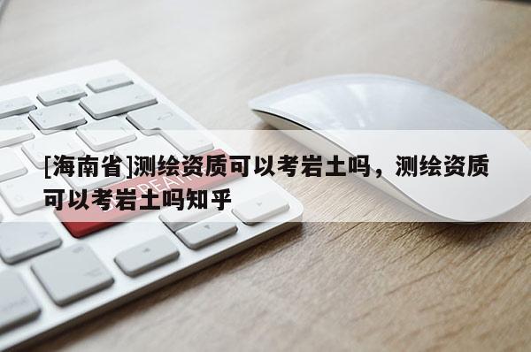 [海南省]测绘资质可以考岩土吗，测绘资质可以考岩土吗知乎