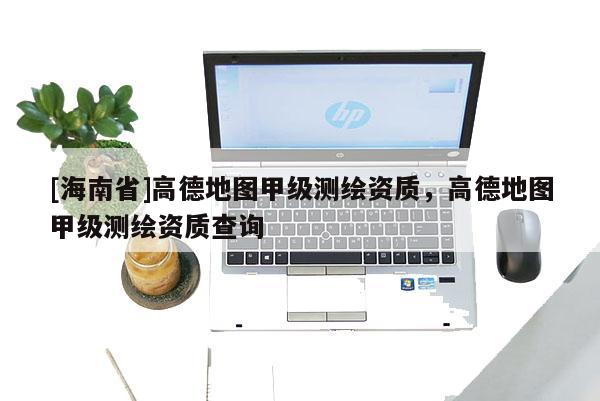 [海南省]高德地图甲级测绘资质，高德地图甲级测绘资质查询