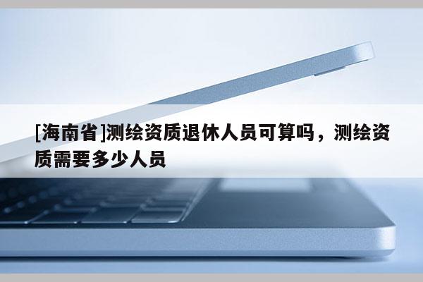 [海南省]测绘资质退休人员可算吗，测绘资质需要多少人员