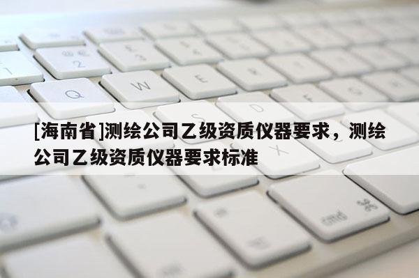 [海南省]测绘公司乙级资质仪器要求，测绘公司乙级资质仪器要求标准