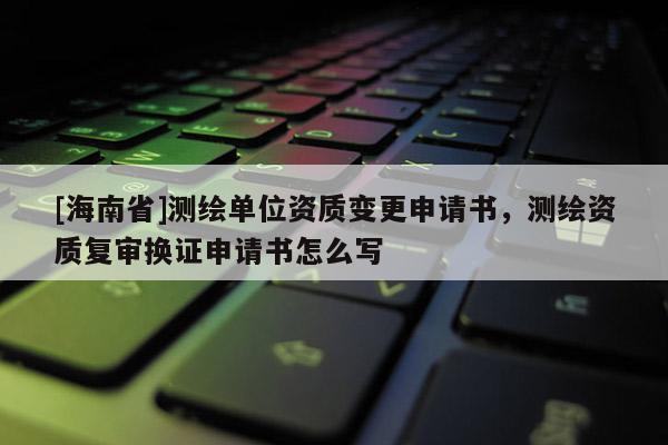 [海南省]测绘单位资质变更申请书，测绘资质复审换证申请书怎么写