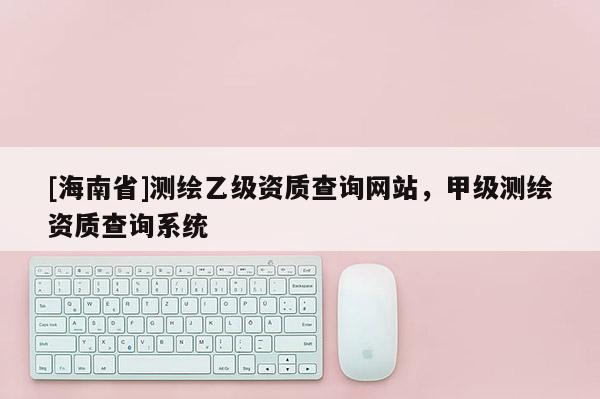 [海南省]测绘乙级资质查询网站，甲级测绘资质查询系统