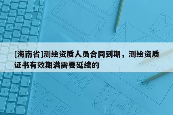 [海南省]测绘资质人员合同到期，测绘资质证书有效期满需要延续的
