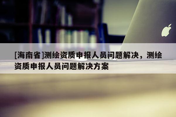 [海南省]测绘资质申报人员问题解决，测绘资质申报人员问题解决方案