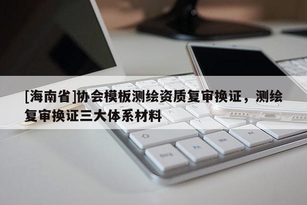 [海南省]协会模板测绘资质复审换证，测绘复审换证三大体系材料