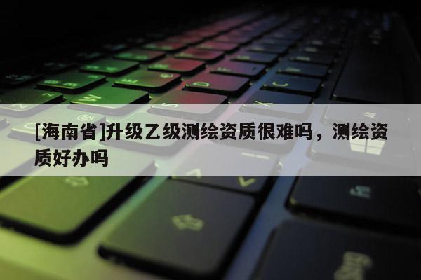 [海南省]升级乙级测绘资质很难吗，测绘资质好办吗
