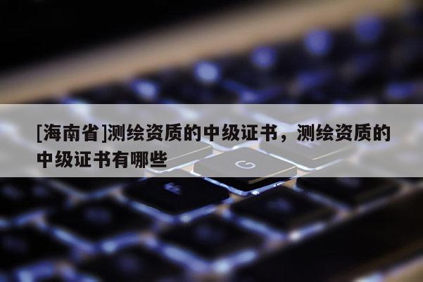 [海南省]测绘资质的中级证书，测绘资质的中级证书有哪些