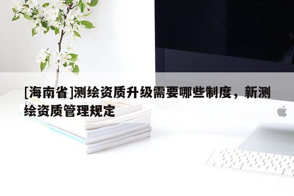 [海南省]测绘资质升级需要哪些制度，新测绘资质管理规定