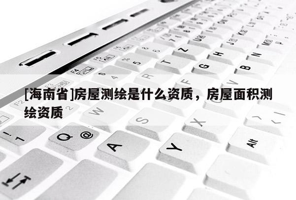 [海南省]房屋测绘是什么资质，房屋面积测绘资质
