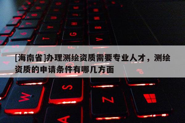 [海南省]办理测绘资质需要专业人才，测绘资质的申请条件有哪几方面
