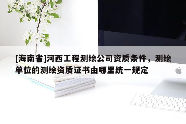 [海南省]河西工程测绘公司资质条件，测绘单位的测绘资质证书由哪里统一规定