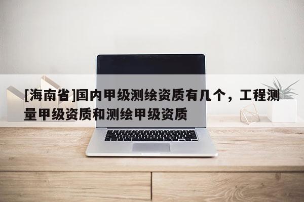 [海南省]国内甲级测绘资质有几个，工程测量甲级资质和测绘甲级资质