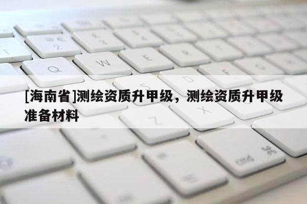 [海南省]测绘资质升甲级，测绘资质升甲级准备材料
