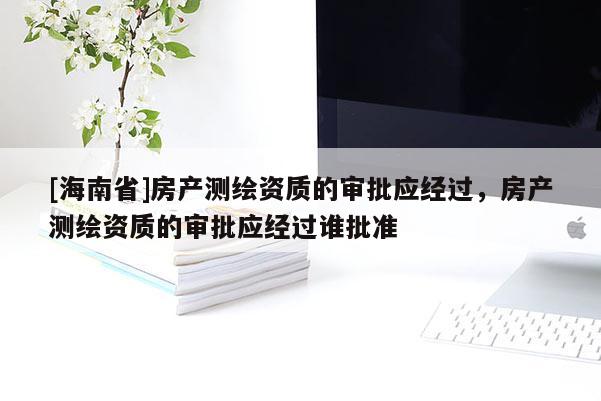 [海南省]房产测绘资质的审批应经过，房产测绘资质的审批应经过谁批准