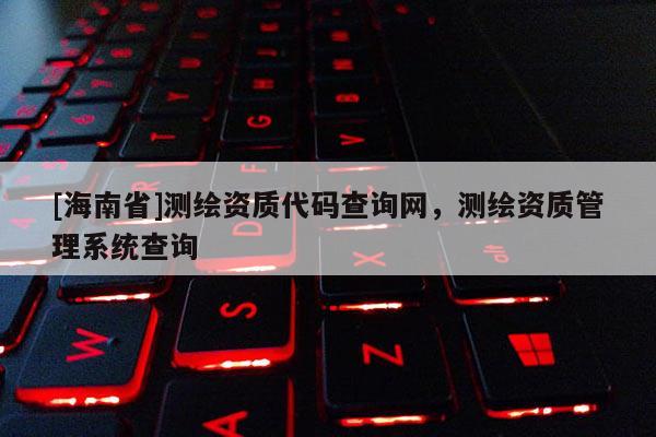 [海南省]测绘资质代码查询网，测绘资质管理系统查询