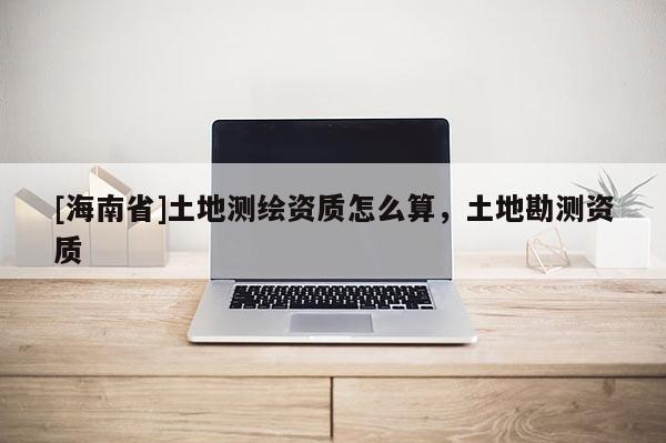 [海南省]土地测绘资质怎么算，土地勘测资质
