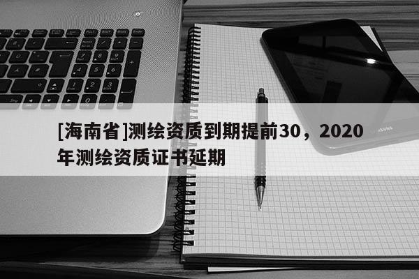 [海南省]测绘资质到期提前30，2020年测绘资质证书延期