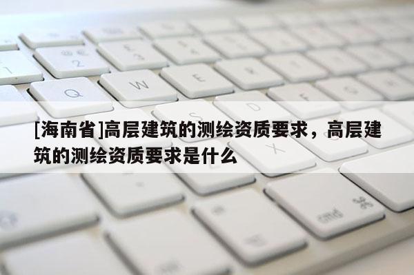 [海南省]高层建筑的测绘资质要求，高层建筑的测绘资质要求是什么