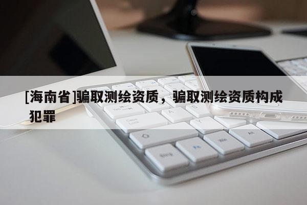 [海南省]骗取测绘资质，骗取测绘资质构成 犯罪