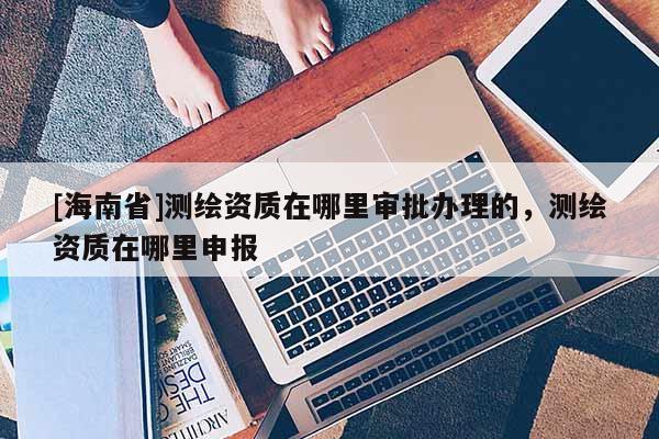 [海南省]测绘资质在哪里审批办理的，测绘资质在哪里申报