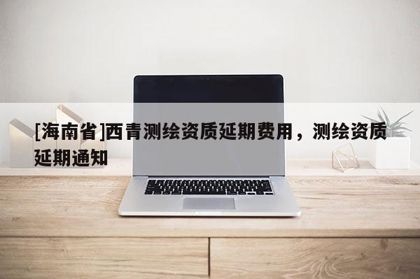 [海南省]西青测绘资质延期费用，测绘资质延期通知