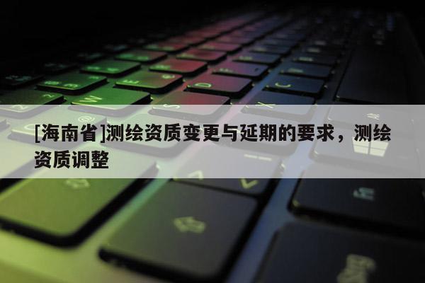 [海南省]测绘资质变更与延期的要求，测绘资质调整