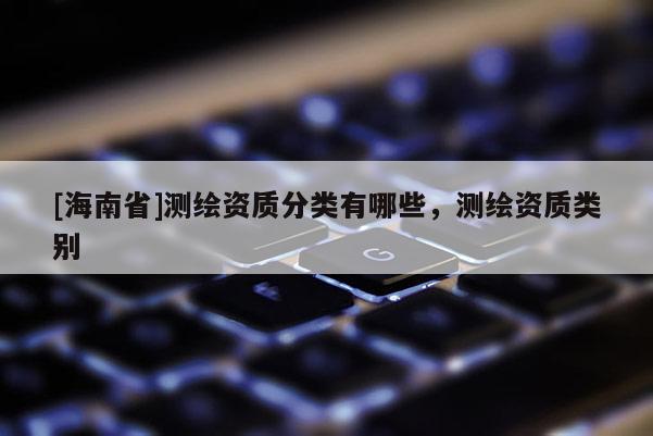 [海南省]测绘资质分类有哪些，测绘资质类别