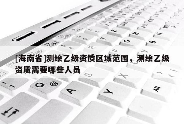 [海南省]测绘乙级资质区域范围，测绘乙级资质需要哪些人员