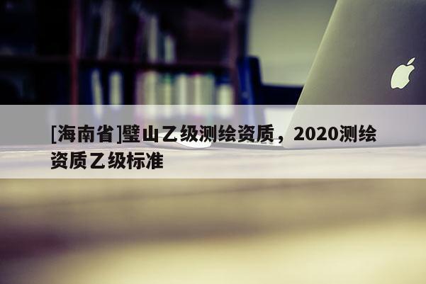 [海南省]璧山乙级测绘资质，2020测绘资质乙级标准