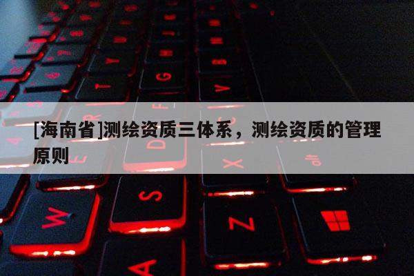 [海南省]测绘资质三体系，测绘资质的管理原则