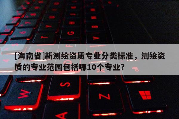 [海南省]新测绘资质专业分类标准，测绘资质的专业范围包括哪10个专业?