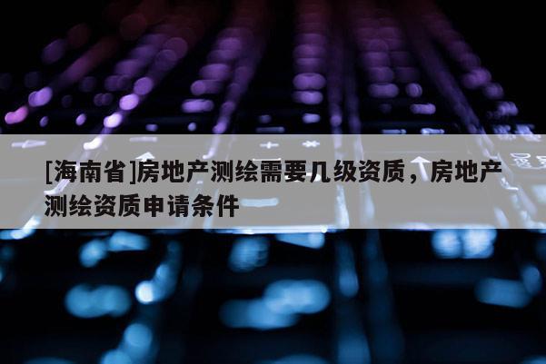 [海南省]房地产测绘需要几级资质，房地产测绘资质申请条件