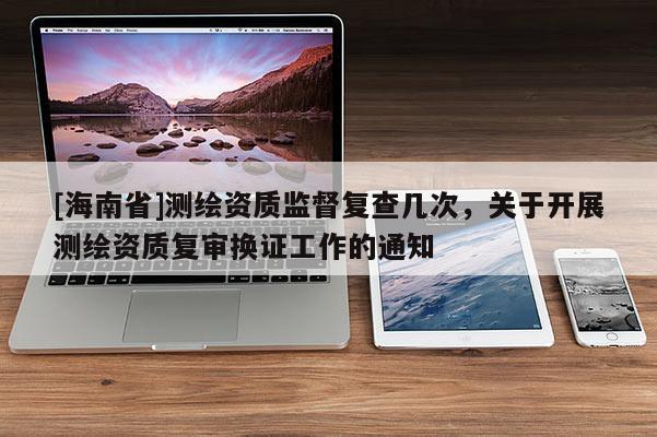 [海南省]测绘资质监督复查几次，关于开展测绘资质复审换证工作的通知