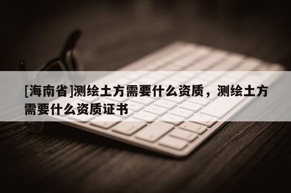 [海南省]测绘土方需要什么资质，测绘土方需要什么资质证书