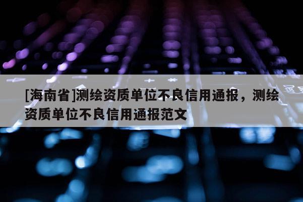 [海南省]测绘资质单位不良信用通报，测绘资质单位不良信用通报范文