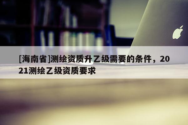 [海南省]测绘资质升乙级需要的条件，2021测绘乙级资质要求