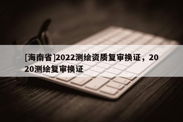 [海南省]2022测绘资质复审换证，2020测绘复审换证