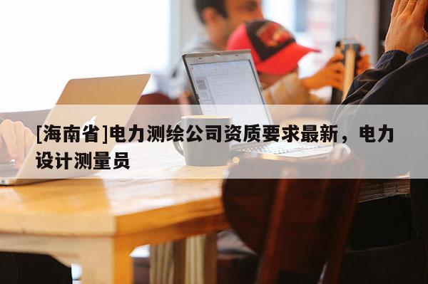[海南省]电力测绘公司资质要求最新，电力设计测量员
