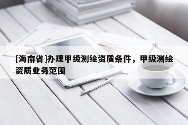 [海南省]办理甲级测绘资质条件，甲级测绘资质业务范围