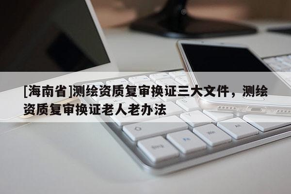 [海南省]测绘资质复审换证三大文件，测绘资质复审换证老人老办法