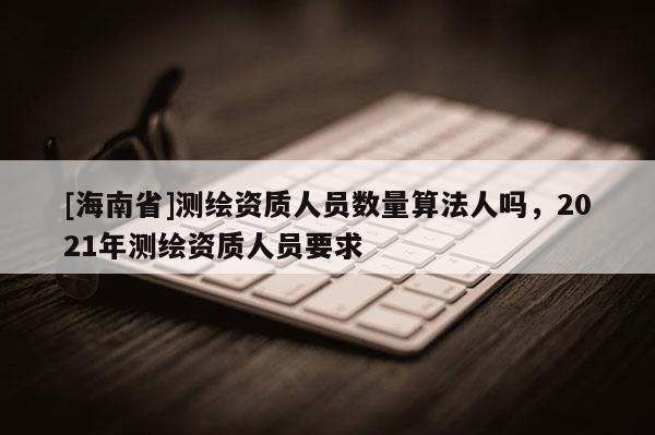 [海南省]测绘资质人员数量算法人吗，2021年测绘资质人员要求